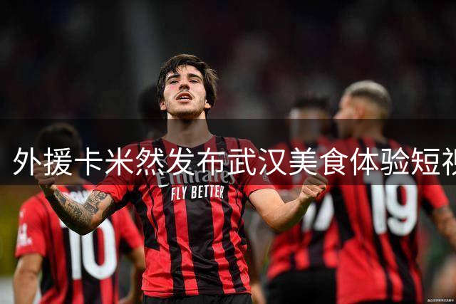外援卡米然发布武汉美食体验短视频 盛赞江城风味独特魅力